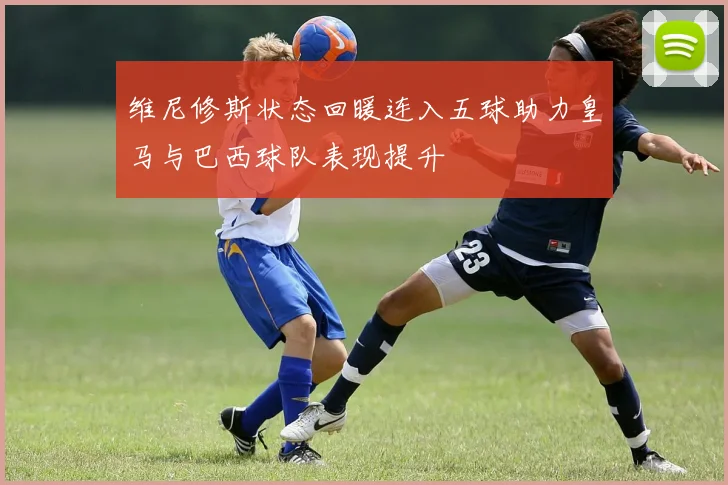 维尼修斯状态回暖连入五球助力皇马与巴西球队表现提升