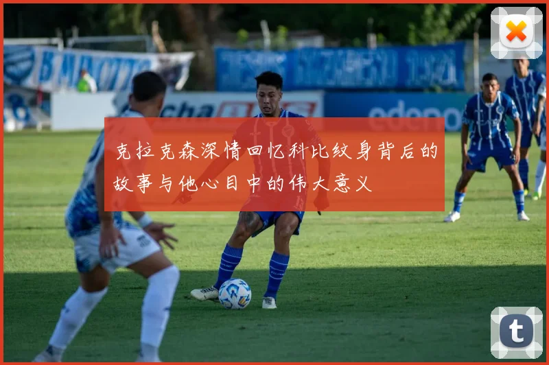 克拉克森深情回忆科比纹身背后的故事与他心目中的伟大意义