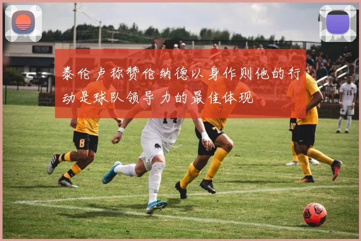 泰伦卢称赞伦纳德以身作则他的行动是球队领导力的最佳体现