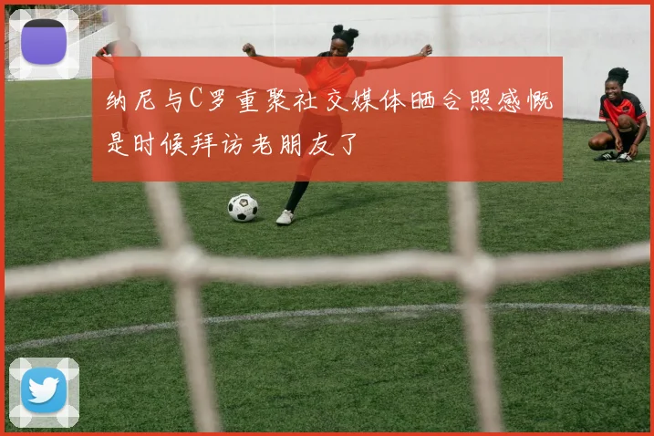 纳尼与C罗重聚社交媒体晒合照感慨是时候拜访老朋友了
