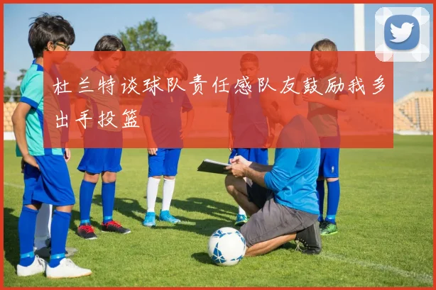 杜兰特谈球队责任感队友鼓励我多出手投篮