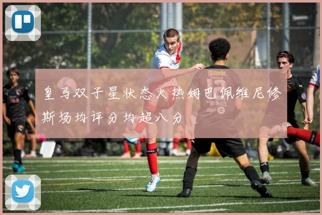 皇马双子星状态火热姆巴佩维尼修斯场均评分均超八分