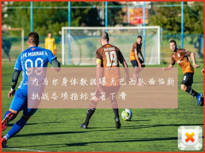 内马尔身体数据曝光巴西队面临新挑战各项指标显著下滑