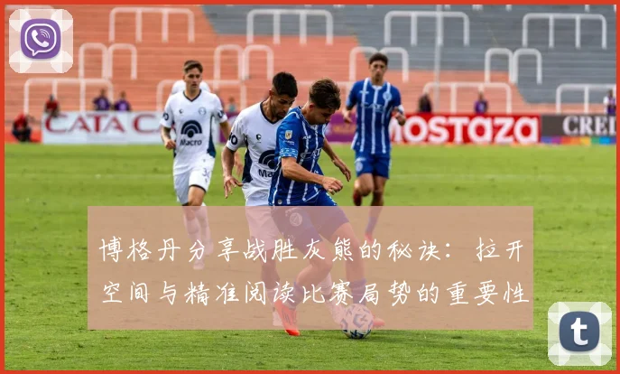博格丹分享战胜灰熊的秘诀：拉开空间与精准阅读比赛局势的重要性