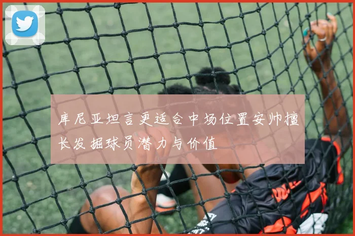 库尼亚坦言更适合中场位置安帅擅长发掘球员潜力与价值