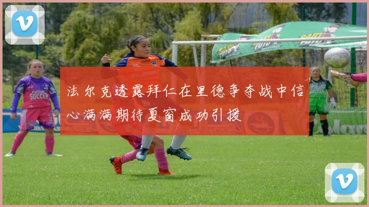 法尔克透露拜仁在里德争夺战中信心满满期待夏窗成功引援