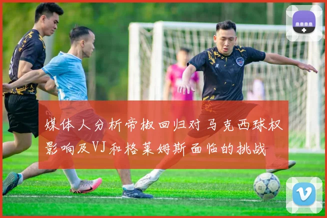 媒体人分析帝椒回归对马克西球权影响及VJ和格莱姆斯面临的挑战