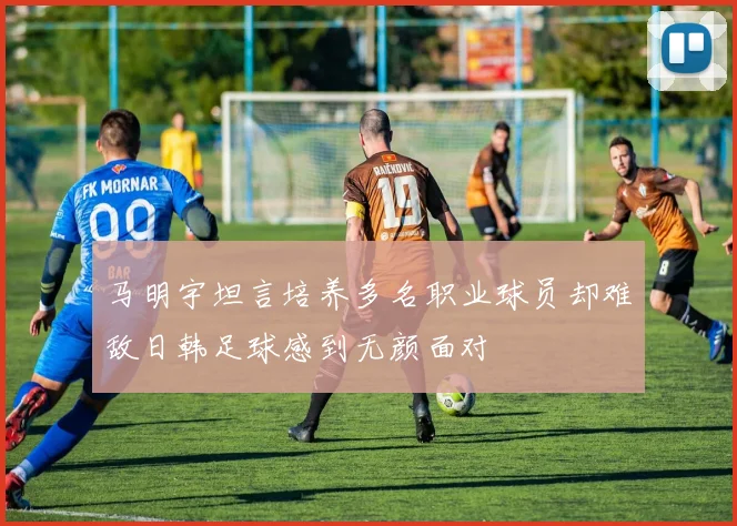 马明宇坦言培养多名职业球员却难敌日韩足球感到无颜面对