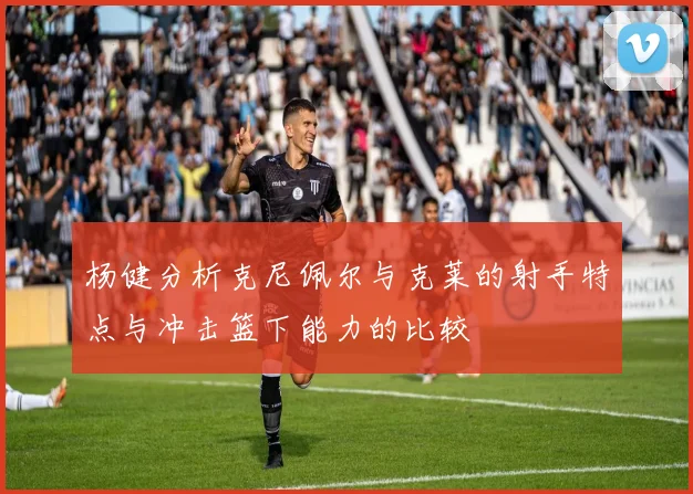 杨健分析克尼佩尔与克莱的射手特点与冲击篮下能力的比较