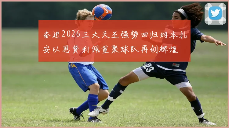 奋进2026三大天王强势回归姆本扎安以恩费利佩重聚球队再创辉煌