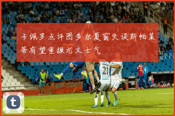 卡佩罗点评图多尔夏窗失误斯帕莱蒂有望重振尤文士气