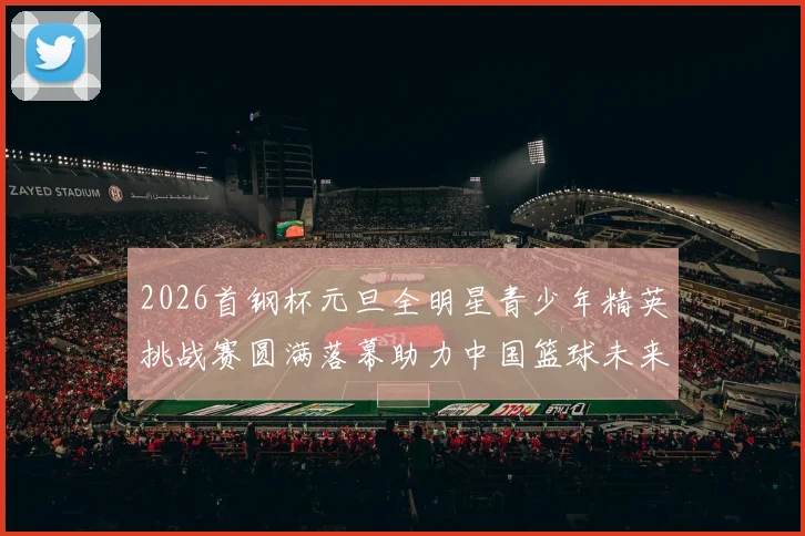 2026首钢杯元旦全明星青少年精英挑战赛圆满落幕助力中国篮球未来发展