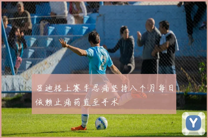 吕迪格上赛季忍痛坚持八个月每日依赖止痛药直至手术