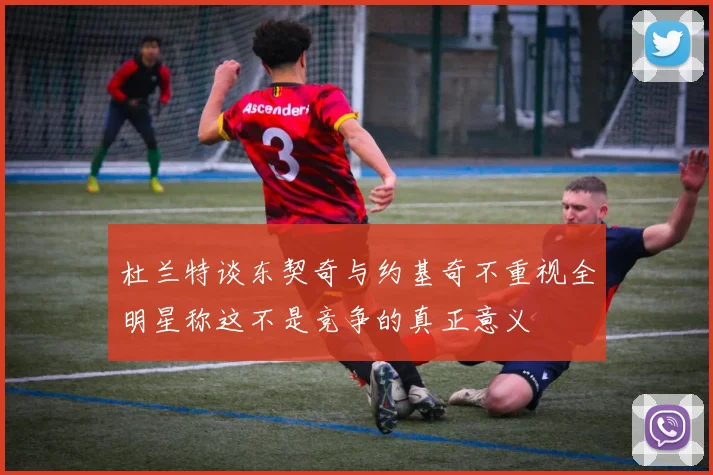 杜兰特谈东契奇与约基奇不重视全明星称这不是竞争的真正意义