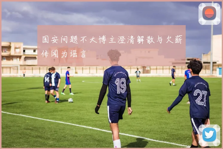 国安问题不大博主澄清解散与欠薪传闻为谣言