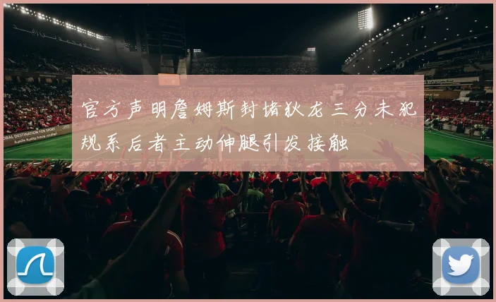 官方声明詹姆斯封堵狄龙三分未犯规系后者主动伸腿引发接触