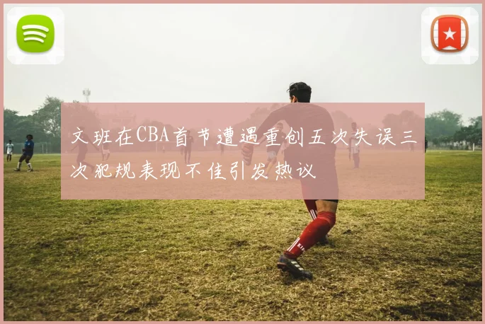文班在CBA首节遭遇重创五次失误三次犯规表现不佳引发热议