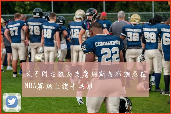 父子同台创历史詹姆斯与布朗尼在NBA赛场上携手共进