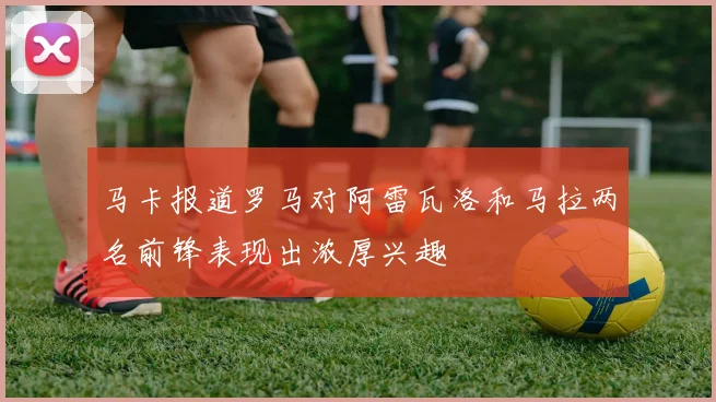 马卡报道罗马对阿雷瓦洛和马拉两名前锋表现出浓厚兴趣