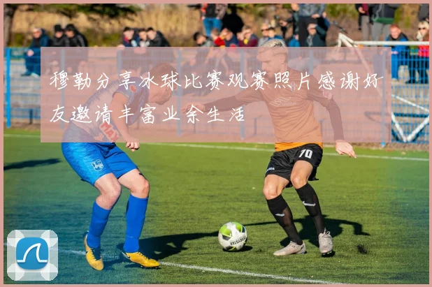 穆勒分享冰球比赛观赛照片感谢好友邀请丰富业余生活