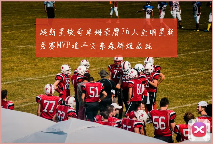 超新星埃奇库姆荣膺76人全明星新秀赛MVP追平艾弗森辉煌成就