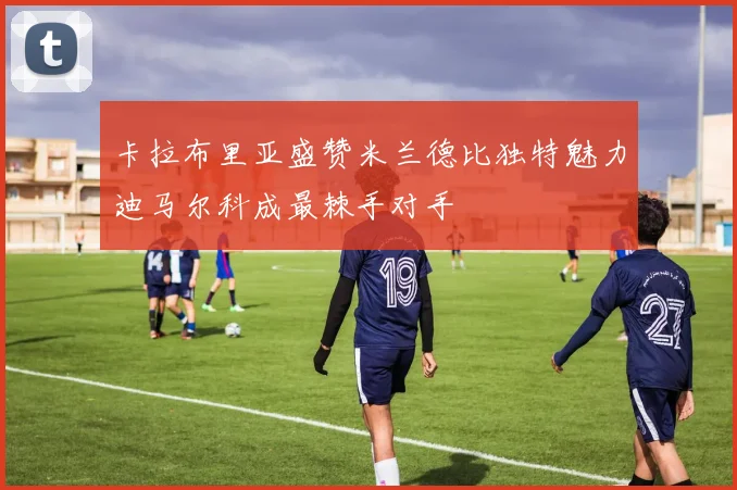 卡拉布里亚盛赞米兰德比独特魅力迪马尔科成最棘手对手